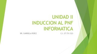 UNIDAD II
INDUCCION AL PNF
INFORMATICA
BR. GABRIELA PEREZ C.I. 27.731.523
 