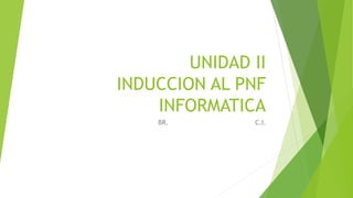 UNIDAD II
INDUCCION AL PNF
INFORMATICA
BR. C.I.
 