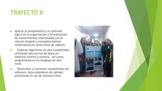 TRAYECTO II
 Aplicar el pensamiento y la reflexión
lógica en la organización y formalización
de conocimientos relacionados con el
cálculo integral y conceptos básicos
matemáticos en otras áreas de saberes.
 Elaborar algoritmos de alta complejidad
utilizando estructuras de datos en
memoria interna y externa, así como,
programarlos en un lenguaje de alto
nivel.
 Desarrollar y mantener componentes de
software, bajo estándares de calidad,
priorizando el uso de software libre.
 