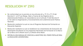 RESOLUCION Nº 2593
 De conformidad con lo previsto en los artículos 62 y, 77.15 y 77.19 del
Decreto N° 6.217 con Rango, Valor y Fuerza de ley Orgánica de la
Administración Publica; en concordancia con el articulo 15 del Decreto N°
6.732 sobre la Organización y Funcionamiento de la Administración Publica
Nacional.
 Resolución mediante la cual se crea el Programa Nacional de Formación en
Educación Especial.
 Resolución mediante la cual se establecen los Lineamientos de Evaluación del
Desempeño Estudiantil en los programas Nacionales de Formación en el Marco
de la Marco de la Misión Sucre y la Misión Alma Mater.
 REPÚBLICA BOLIVARIANA DE VENEZUELA MINISTERIO DEL PODER POPULAR PARA
LA EDUCACIÓN UNIVERSITARIA
 