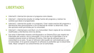 LIBERTADES
 Libertad 0. Libertad de ejecutar el programa como desees.
 Libertad 1. Libertad de estudiar el código fuente del programa y realizar los
cambios que desee el programador.
 Libertad 2. Libertad de ayudar a tu programa. Crear copias exactas del programa y
distribuirlas bien gratuitamente o con la libertad de vender tu desarrollo. Estas
dos opciones están permitidas por la comunidad.
 Libertad 3. Libertad para contribuir a tu Comunidad. Hacer copias de tus versiones
modificadas y distribuirlas entre los demás.
 Con estas 4 libertades estamos contribuyendo a un Sistema Ético que respeta las
Libertades del usuario y de la comunidad. Si no se dan las 4 Libertades o no se
cumplen estamos antes un Software Privativo. Este tipo de software para la
comunidad no es justo. Ya que el Software Libre puede ser controlado para y por
la Comunidad. Si no quieres compartir el software es preferible que no desarrolles
nada. Mejor compartir tus conocimientos con la Comunidad.
 