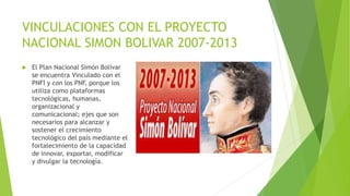 VINCULACIONES CON EL PROYECTO
NACIONAL SIMON BOLIVAR 2007-2013
 El Plan Nacional Simón Bolívar
se encuentra Vinculado con el
PNFI y con los PNF, porque los
utiliza como plataformas
tecnológicas, humanas,
organizacional y
comunicacional; ejes que son
necesarios para alcanzar y
sostener el crecimiento
tecnológico del país mediante el
fortalecimiento de la capacidad
de innovar, exportar, modificar
y divulgar la tecnología.
 