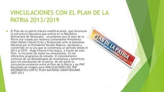 VINCULACIONES CON EL PLAN DE LA
PATRIA 2013/2019
 El Plan de La patria tributa modificaciones, que favorecen
la estructura educativa que existía en la República
Bolivariana de Venezuela, recordamos que el plan de la
Patria fue creado por Nuestro Comandante Presidente
Hubo Rafael Chávez Frías y Presentado ante la Asamblea
Nacional por el Presidente Nicolás Maduro, aprobado y
convertido en la Ley que se contempla un periodo desde el
2013 al 2019. Hugo Chávez Frías busca, a través de este
Plan, la inclusión de todos los venezolanos. En los
diferentes programas de estudio. El mejoramiento
continuo de las Metodologías de enseñanzas y beneficios
para los estudiantes de la patria, de allí parte la
vinculación existente entre el Plan de la Patria y los PNF.
Resultado de imagen para VINCULACIONES DEL PNF
INFORMATICA CON EL PLAN NACIONAL SIMON BOLI•VAR
2007-2013
 