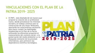 VINCULACIONES CON EL PLAN DE LA
PATRIA 2019- 2025
 El PNFI, está diseñado de tal manera que
propone la creación de un profesional
nuevo, donde prevalezcan los intereses
sociales y el trabajo continuo para la
construcción de una mejor Venezuela,
aportando los conocimientos necesarios
para hacer cumplir las habilidades
establecidas en el Plan de la Partía,
enfocando los diferentes proyectos al
mejoramiento del contexto social, a la
preservación del medio Ambiente y a la
Búsqueda constante de los procesos
informáticos, para aminorar esa
dependencia científico tecnológica.
 