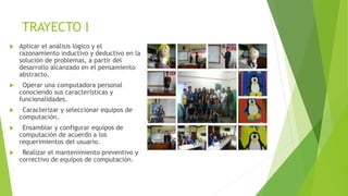 TRAYECTO I
 Aplicar el análisis lógico y el
razonamiento inductivo y deductivo en la
solución de problemas, a partir del
desarrollo alcanzado en el pensamiento
abstracto.
 Operar una computadora personal
conociendo sus características y
funcionalidades.
 Caracterizar y seleccionar equipos de
computación.
 Ensamblar y configurar equipos de
computación de acuerdo a los
requerimientos del usuario.
 Realizar el mantenimiento preventivo y
correctivo de equipos de computación.
 