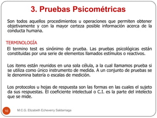 3. Pruebas Psicométricas
M.C.G. Elizabeth Echeverry Saldarriaga10
Son todos aquellos procedimientos u operaciones que permiten obtener
objetivamente y con la mayor certeza posible información acerca de la
conducta humana.
TERMINOLOGÍA
El termino test es sinónimo de prueba. Las pruebas psicológicas están
constituidas por una serie de elementos llamados estímulos o reactivos.
Los items están reunidos en una sola célula, a la cual llamamos prueba si
se utiliza como único instrumento de medida. A un conjunto de pruebas se
le denomina batería o escalas de medición.
Los protocolos u hojas de respuesta son las formas en las cuales el sujeto
da sus respuestas. El coeficiente intelectual o C.I. es la parte del intelecto
que se mide.
 