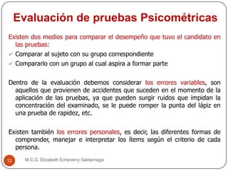 Evaluación de pruebas Psicométricas
M.C.G. Elizabeth Echeverry Saldarriaga12
Existen dos medios para comparar el desempeño que tuvo el candidato en
las pruebas:
 Comparar al sujeto con su grupo correspondiente
 Compararlo con un grupo al cual aspira a formar parte
Dentro de la evaluación debemos considerar los errores variables, son
aquellos que provienen de accidentes que suceden en el momento de la
aplicación de las pruebas, ya que pueden surgir ruidos que impidan la
concentración del examinado, se le puede romper la punta del lápiz en
una prueba de rapidez, etc.
Existen también los errores personales, es decir, las diferentes formas de
comprender, manejar e interpretar los ítems según el criterio de cada
persona.
 