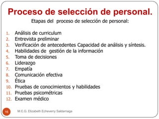 Proceso de selección de personal.
M.C.G. Elizabeth Echeverry Saldarriaga16
Etapas del proceso de selección de personal:
1. Análisis de curriculum
2. Entrevista preliminar
3. Verificación de antecedentes Capacidad de análisis y síntesis.
4. Habilidades de gestión de la información
5. Toma de decisiones
6. Liderazgo
7. Empatía
8. Comunicación efectiva
9. Ética
10. Pruebas de conocimientos y habilidades
11. Pruebas psicométricas
12. Examen médico
 