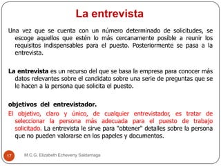 La entrevista
M.C.G. Elizabeth Echeverry Saldarriaga17
Una vez que se cuenta con un número determinado de solicitudes, se
escoge aquellos que estén lo más cercanamente posible a reunir los
requisitos indispensables para el puesto. Posteriormente se pasa a la
entrevista.
La entrevista es un recurso del que se basa la empresa para conocer más
datos relevantes sobre el candidato sobre una serie de preguntas que se
le hacen a la persona que solicita el puesto.
objetivos del entrevistador.
El objetivo, claro y único, de cualquier entrevistador, es tratar de
seleccionar la persona más adecuada para el puesto de trabajo
solicitado. La entrevista le sirve para "obtener" detalles sobre la persona
que no pueden valorarse en los papeles y documentos.
 