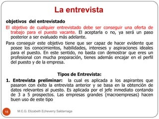 La entrevista
M.C.G. Elizabeth Echeverry Saldarriaga18
objetivos del entrevistado
El objetivo de cualquier entrevistado debe ser conseguir una oferta de
trabajo para el puesto vacante. El aceptarla o no, ya será un paso
posterior a ser evaluado más adelante.
Para conseguir este objetivo tiene que ser capaz de hacer evidente que
posee los conocimientos, habilidades, intereses y aspiraciones ideales
para el puesto. En este sentido, no basta con demostrar que eres un
profesional con mucha preparación, tienes además encajar en el perfil
del puesto y de la empresa.
Tipos de Entrevista:
1. Entrevista preliminar: la cual es aplicada a los aspirantes que
pasaron con éxito la entrevista anterior y se basa en la obtención de
datos relevantes al puesto. Es aplicada por el jefe inmediato contando
de 3 a 5 prospectos. Las empresas grandes (macroempresas) hacen
buen uso de este tipo
 