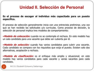 Unidad II. Selección de Personal
M.C.G. Elizabeth Echeverry Saldarriaga2
Es el proceso de escoger al individuo más capacitado para un puesto
específico.
El proceso de selección generalmente inicia con una entrevista preliminar, una vez
que se han recibido las solicitudes y/o curriculas. Como proceso de decisión, la
selección de personal implica tres modelos de comportamiento:
•Modelo de colocación: cuando no se contempla el rechazo. En este modelo hay
un solo candidato para una vacante que debe ser cubierta por él.
•Modelo de selección: cuando hay varios candidatos para cubrir una vacante.
Cada candidato se compara con los requisitos que exija el puesto. Existen solo dos
alternativas, aceptación o rechazo.
•Modelo de clasificación: es el enfoque más amplio y situacional; en este
modelo hay varios candidatos para cada vacante y varias vacantes para cada
candidato.
 
