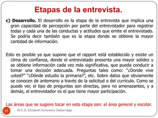 Etapas de la entrevista.
M.C.G. Elizabeth Echeverry Saldarriaga21
c) Desarrollo. El desarrollo es la etapa de la entrevista que implica una
gran capacidad de percepción por parte del entrevistador para registrar
todas y cada una de las conductas y actitudes que emite el entrevistado.
Se podría decir también que es la etapa donde se obtiene la mayor
cantidad de información.
Esto es posible ya que supone que el rapport está establecido y existe un
clima de confianza, donde el entrevistado presenta una mayor solidez y
se obtiene información cada vez más significativa, que pueda conducir a
tomar una decisión adecuada. Preguntas tales como: “¿Donde vive
usted?” “¿Dónde estudio la primaria?”, etc. Sobre datos que obviamente
se conocen de antemano a través de la solicitud o del currículo. Como se
puede ver, el tipo de preguntas son directas, pero no amenazantes, y a
demás, el entrevistador es el que tiene mayor participación.
Las áreas que se sugiere tocar en esta etapa son: el área general y escolar.
 