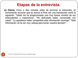Etapas de la entrevista.
M.C.G. Elizabeth Echeverry Saldarriaga22
e) Cierre. Cinco o diez minutos antes de terminar la entrevista, es
conveniente anunciar que se acerca el final con una transacción como la
siguiente: “Usted me ha proporcionado una muy buena revisión de sus
antecedentes y experiencia”. “He disfrutado haber conversado con
usted”. “Le agradezco haber compartido esta información conmigo”. “Esta
información va ha ser muy valiosa para tomar nuestra decisión”.
 