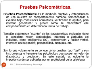 Pruebas Psicométricas.
M.C.G. Elizabeth Echeverry Saldarriaga24
Pruebas Psicométricas: Es la medición objetiva y estandarizada
de una muestra de comportamiento humano, sometiéndose a
examen bajo condiciones normativas, verificando la aptitud, para
intentar generalizar y prever cómo se manifestará ese
comportamiento en determinada forma de trabajo.
También determinan "cuánto" de las características evaluadas tiene
el candidato. Miden capacidades, intereses o aptitudes del
individuo, como inteligencia (IQ), comprensión y fluidez verbal,
intereses ocupacionales, personalidad, actitudes, etc.
Son lo que vulgarmente se conoce como pruebas tipo "test" y son
instrumentos o herramientas psicológicas que poseen un valor de
diagnóstico y predicción. En este sentido es evidente la
importancia de ser aplicadas por un profesional de la psicología
 