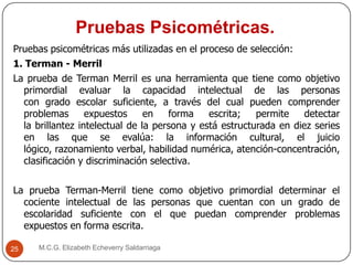 Pruebas Psicométricas.
M.C.G. Elizabeth Echeverry Saldarriaga25
Pruebas psicométricas más utilizadas en el proceso de selección:
1. Terman - Merril
La prueba de Terman Merril es una herramienta que tiene como objetivo
primordial evaluar la capacidad intelectual de las personas
con grado escolar suficiente, a través del cual pueden comprender
problemas expuestos en forma escrita; permite detectar
la brillantez intelectual de la persona y está estructurada en diez series
en las que se evalúa: la información cultural, el juicio
lógico, razonamiento verbal, habilidad numérica, atención-concentración,
clasificación y discriminación selectiva.
La prueba Terman-Merril tiene como objetivo primordial determinar el
cociente intelectual de las personas que cuentan con un grado de
escolaridad suficiente con el que puedan comprender problemas
expuestos en forma escrita.
 