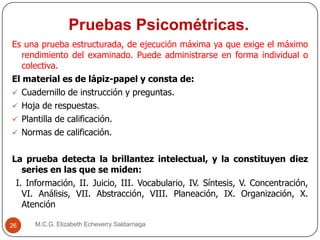 Pruebas Psicométricas.
M.C.G. Elizabeth Echeverry Saldarriaga26
Es una prueba estructurada, de ejecución máxima ya que exige el máximo
rendimiento del examinado. Puede administrarse en forma individual o
colectiva.
El material es de lápiz-papel y consta de:
 Cuadernillo de instrucción y preguntas.
 Hoja de respuestas.
 Plantilla de calificación.
 Normas de calificación.
La prueba detecta la brillantez intelectual, y la constituyen diez
series en las que se miden:
I. Información, II. Juicio, III. Vocabulario, IV. Síntesis, V. Concentración,
VI. Análisis, VII. Abstracción, VIII. Planeación, IX. Organización, X.
Atención
 