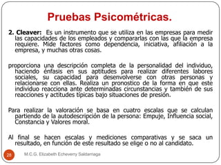 Pruebas Psicométricas.
M.C.G. Elizabeth Echeverry Saldarriaga28
2. Cleaver: Es un instrumento que se utiliza en las empresas para medir
las capacidades de los empleados y compararlas con las que la empresa
requiere. Mide factores como dependencia, iniciativa, afiliación a la
empresa, y muchas otras cosas.
proporciona una descripción completa de la personalidad del individuo,
haciendo énfasis en sus aptitudes para realizar diferentes labores
sociales, su capacidad para desenvolverse con otras personas y
relacionarse con ellas. Realiza un pronostico de la forma en que este
individuo reacciona ante determinadas circunstancias y también de sus
reacciones y actitudes típicas bajo situaciones de presión.
Para realizar la valoración se basa en cuatro escalas que se calculan
partiendo de la autodescripción de la persona: Empuje, Influencia social,
Constancia y Valores moral.
Al final se hacen escalas y mediciones comparativas y se saca un
resultado, en función de este resultado se elige o no al candidato.
 