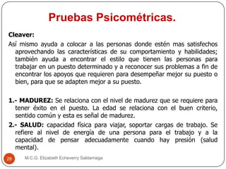 Pruebas Psicométricas.
M.C.G. Elizabeth Echeverry Saldarriaga29
Cleaver:
Así mismo ayuda a colocar a las personas donde estén mas satisfechos
aprovechando las características de su comportamiento y habilidades;
también ayuda a encontrar el estilo que tienen las personas para
trabajar en un puesto determinado y a reconocer sus problemas a fin de
encontrar los apoyos que requieren para desempeñar mejor su puesto o
bien, para que se adapten mejor a su puesto.
1.- MADUREZ: Se relaciona con el nivel de madurez que se requiere para
tener éxito en el puesto. La edad se relaciona con el buen criterio,
sentido común y esta es señal de madurez.
2.- SALUD: capacidad física para viajar, soportar cargas de trabajo. Se
refiere al nivel de energía de una persona para el trabajo y a la
capacidad de pensar adecuadamente cuando hay presión (salud
mental).
 