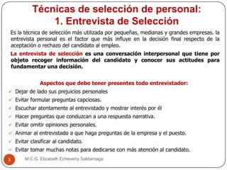 Técnicas de selección de personal:
1. Entrevista de Selección
M.C.G. Elizabeth Echeverry Saldarriaga3
Es la técnica de selección más utilizada por pequeñas, medianas y grandes empresas. la
entrevista personal es el factor que más influye en la decisión final respecto de la
aceptación o rechazo del candidato al empleo.
La entrevista de selección es una conversación interpersonal que tiene por
objeto recoger información del candidato y conocer sus actitudes para
fundamentar una decisión.
Aspectos que debe tener presentes todo entrevistador:
 Dejar de lado sus prejuicios personales
 Evitar formular preguntas capciosas.
 Escuchar atentamente al entrevistado y mostrar interés por él
 Hacer preguntas que conduzcan a una respuesta narrativa.
 Evitar omitir opiniones personales.
 Animar al entrevistado a que haga preguntas de la empresa y el puesto.
 Evitar clasificar al candidato.
 Evitar tomar muchas notas para dedicarse con más atención al candidato.
 