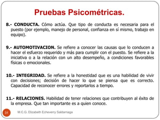 Pruebas Psicométricas.
M.C.G. Elizabeth Echeverry Saldarriaga31
8.- CONDUCTA. Cómo actúa. Que tipo de conducta es necesaria para el
puesto (por ejemplo, manejo de personal, confianza en sí mismo, trabajo en
equipo).
9.- AUTOMOTIVACION. Se refiere a conocer las causas que lo conducen a
hacer el esfuerzo requerido y más para cumplir con el puesto. Se refiere a la
iniciativa o a la relación con un alto desempeño, a condiciones favorables
físicas o emocionales.
10.- INTEGRIDAD. Se refiere a la honestidad que es una habilidad de vivir
con decisiones; decisión de hacer lo que se piensa que es correcto.
Capacidad de reconocer errores y reportarlos a tiempo.
11.- RELACIONES. Habilidad de tener relaciones que contribuyen al éxito de
la empresa. Que tan importante es a quien conoce.
 