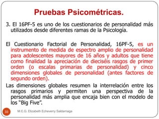 Pruebas Psicométricas.
M.C.G. Elizabeth Echeverry Saldarriaga33
3. El 16PF-5 es uno de los cuestionarios de personalidad más
utilizados desde diferentes ramas de la Psicología.
El Cuestionario Factorial de Personalidad, 16PF-5, es un
instrumento de medida de espectro amplio de personalidad
para adolescentes mayores de 16 años y adultos que tiene
como finalidad la apreciación de dieciséis rasgos de primer
orden (o escalas primarias de personalidad) y cinco
dimensiones globales de personalidad (antes factores de
segundo orden).
Las dimensiones globales resumen la interrelación entre los
rasgos primarios y permiten una perspectiva de la
personalidad más amplia que encaja bien con el modelo de
los “Big Five”.
 