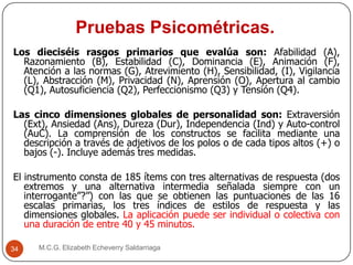 Pruebas Psicométricas.
M.C.G. Elizabeth Echeverry Saldarriaga34
Los dieciséis rasgos primarios que evalúa son: Afabilidad (A),
Razonamiento (B), Estabilidad (C), Dominancia (E), Animación (F),
Atención a las normas (G), Atrevimiento (H), Sensibilidad, (I), Vigilancia
(L), Abstracción (M), Privacidad (N), Aprensión (O), Apertura al cambio
(Q1), Autosuficiencia (Q2), Perfeccionismo (Q3) y Tensión (Q4).
Las cinco dimensiones globales de personalidad son: Extraversión
(Ext), Ansiedad (Ans), Dureza (Dur), Independencia (Ind) y Auto-control
(AuC). La comprensión de los constructos se facilita mediante una
descripción a través de adjetivos de los polos o de cada tipos altos (+) o
bajos (-). Incluye además tres medidas.
El instrumento consta de 185 ítems con tres alternativas de respuesta (dos
extremos y una alternativa intermedia señalada siempre con un
interrogante”?”) con las que se obtienen las puntuaciones de las 16
escalas primarias, los tres índices de estilos de respuesta y las
dimensiones globales. La aplicación puede ser individual o colectiva con
una duración de entre 40 y 45 minutos.
 