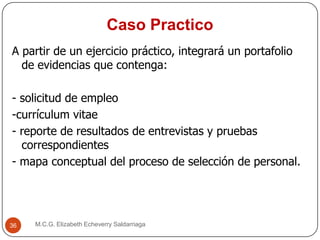Caso Practico
M.C.G. Elizabeth Echeverry Saldarriaga36
A partir de un ejercicio práctico, integrará un portafolio
de evidencias que contenga:
- solicitud de empleo
-currículum vitae
- reporte de resultados de entrevistas y pruebas
correspondientes
- mapa conceptual del proceso de selección de personal.
 