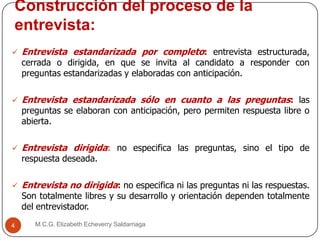 Construcción del proceso de la
entrevista:
M.C.G. Elizabeth Echeverry Saldarriaga4
 Entrevista estandarizada por completo: entrevista estructurada,
cerrada o dirigida, en que se invita al candidato a responder con
preguntas estandarizadas y elaboradas con anticipación.
 Entrevista estandarizada sólo en cuanto a las preguntas: las
preguntas se elaboran con anticipación, pero permiten respuesta libre o
abierta.
 Entrevista dirigida: no especifica las preguntas, sino el tipo de
respuesta deseada.
 Entrevista no dirigida: no especifica ni las preguntas ni las respuestas.
Son totalmente libres y su desarrollo y orientación dependen totalmente
del entrevistador.
 