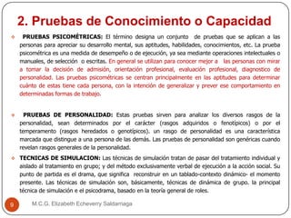 2. Pruebas de Conocimiento o Capacidad
M.C.G. Elizabeth Echeverry Saldarriaga9
 PRUEBAS PSICOMÉTRICAS: El término designa un conjunto de pruebas que se aplican a las
personas para apreciar su desarrollo mental, sus aptitudes, habilidades, conocimientos, etc. La prueba
psicométrica es una medida de desempeño o de ejecución, ya sea mediante operaciones intelectuales o
manuales, de selección o escritas. En general se utilizan para conocer mejor a las personas con mirar
a tomar la decisión de admisión, orientación profesional, evaluación profesional, diagnostico de
personalidad. Las pruebas psicométricas se centran principalmente en las aptitudes para determinar
cuánto de estas tiene cada persona, con la intención de generalizar y prever ese comportamiento en
determinadas formas de trabajo.
 PRUEBAS DE PERSONALIDAD: Estas pruebas sirven para analizar los diversos rasgos de la
personalidad, sean determinados por el carácter (rasgos adquiridos o fenotípicos) o por el
temperamento (rasgos heredados o genotípicos). un rasgo de personalidad es una característica
marcada que distingue a una persona de las demás. Las pruebas de personalidad son genéricas cuando
revelan rasgos generales de la personalidad.
 TECNICAS DE SIMULACION: Las técnicas de simulación tratan de pasar del tratamiento individual y
aislado al tratamiento en grupo; y del método exclusivamente verbal de ejecución a la acción social. Su
punto de partida es el drama, que significa reconstruir en un tablado-contexto dinámico- el momento
presente. Las técnicas de simulación son, básicamente, técnicas de dinámica de grupo. la principal
técnica de simulación e el psicodrama, basado en la teoría general de roles.
 