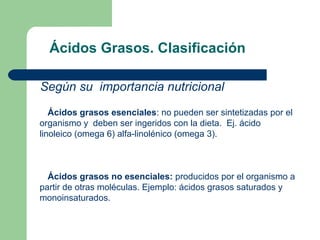 Ácidos Grasos. Clasificación

Según su importancia nutricional
   Ácidos grasos esenciales: no pueden ser sintetizadas por el
organismo y deben ser ingeridos con la dieta. Ej. ácido
linoleico (omega 6) alfa-linolénico (omega 3).



  Ácidos grasos no esenciales: producidos por el organismo a
partir de otras moléculas. Ejemplo: ácidos grasos saturados y
monoinsaturados.
 