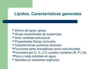 Lípidos. Características generales


 Deriva de lypos: grasa.
 Grupo diversificado de sustancias.
 Gran variedad estructural.
 Propiedades físicas comunes.
 Características químicas diversas.
Funciones tanto energéticas como estructurales.
Formados por C, H, y O; pueden contener (N, P y S).
Poco o nada solubles en agua.
 Solubles en solventes orgánicos
 