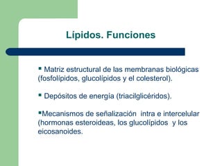 Lípidos. Funciones


 Matriz estructural de las membranas biológicas
(fosfolípidos, glucolípidos y el colesterol).

 Depósitos de energía (triacilglicéridos).

Mecanismos de señalización intra e intercelular
(hormonas esteroideas, los glucolípidos y los
eicosanoides.
 