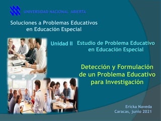 Soluciones a Problemas Educativos
en Educación Especial
Unidad II Estudio de Problema Educativo
en Educación Especial
Ericka Naveda
Caracas, junio 2021
UNIVERSIDAD NACIONAL ABIERTA
Detección y Formulación
de un Problema Educativo
para Investigación
 