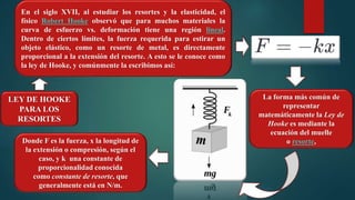 En el siglo XVII, al estudiar los resortes y la elasticidad, el
físico Robert Hooke observó que para muchos materiales la
curva de esfuerzo vs. deformación tiene una región lineal.
Dentro de ciertos límites, la fuerza requerida para estirar un
objeto elástico, como un resorte de metal, es directamente
proporcional a la extensión del resorte. A esto se le conoce como
la ley de Hooke, y comúnmente la escribimos así:
Donde F es la fuerza, x la longitud de
la extensión o compresión, según el
caso, y k una constante de
proporcionalidad conocida
como constante de resorte, que
generalmente está en N/m.
La forma más común de
representar
matemáticamente la Ley de
Hooke es mediante la
ecuación del muelle
o resorte,
LEY DE HOOKE
PARA LOS
RESORTES
 