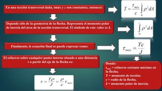 En una sección transversal dada, tmáx y c son constantes, entonces:
Depende sólo de la geometría de la flecha. Representa el momento polar
de inercia del área de la sección transversal. El símbolo de este valor es J.
Finalmente, le ecuación final se puede expresar como:
Donde:
tmáx = esfuerzo cortante máximo en
la flecha.
T = momento de torsión.
c = radio de la flecha.
J = momento polar de inercia.
El esfuerzo sobre cualquier punto interno situado a una distancia
r a partir del eje de la flecha es:
 