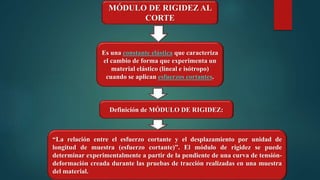 MÓDULO DE RIGIDEZ AL
CORTE
“La relación entre el esfuerzo cortante y el desplazamiento por unidad de
longitud de muestra (esfuerzo cortante)”. El módulo de rigidez se puede
determinar experimentalmente a partir de la pendiente de una curva de tensión-
deformación creada durante las pruebas de tracción realizadas en una muestra
del material.
Es una constante elástica que caracteriza
el cambio de forma que experimenta un
material elástico (lineal e isótropo)
cuando se aplican esfuerzos cortantes.
Definición de MÓDULO DE RIGIDEZ:
 