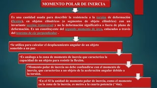 MOMENTO POLAR DE INERCIA
Es una cantidad usada para describir la resistencia a la torsión de deformación
(flexión), en objetos cilíndricos (o segmentos de objeto cilíndrico) con un
invariante sección transversal y no la deformación significativa o fuera de plano de
deformación. Es un constituyente del segundo momento de área, enlazados a través
del teorema de eje perpendicular .
•Se utiliza para calcular el desplazamiento angular de un objeto
sometido a un par.
•Es análogo a la zona de momento de inercia que caracteriza la
capacidad de un objeto para resistir la flexión.
•Momento polar de inercia no debe confundirse con el momento de
inercia, que caracteriza a un objeto de la aceleración angular debido a
la torsión.
•En el SI la unidad de momento polar de inercia, como el momento
en la zona de la inercia, es metro a la cuarta potencia (^4m).
 