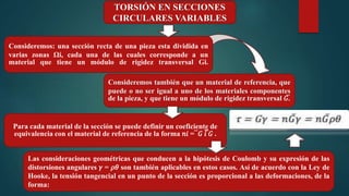 TORSIÓN EN SECCIONES
CIRCULARES VARIABLES
Consideremos: una sección recta de una pieza esta dividida en
varias zonas Ωi, cada una de las cuales corresponde a un
material que tiene un módulo de rigidez transversal Gi.
Consideremos también que un material de referencia, que
puede o no ser igual a uno de los materiales componentes
de la pieza, y que tiene un módulo de rigidez transversal 𝐺̅.
Las consideraciones geométricas que conducen a la hipótesis de Coulomb y su expresión de las
distorsiones angulares 𝛾 = 𝜌𝜃 son también aplicables en estos casos. Así de acuerdo con la Ley de
Hooke, la tensión tangencial en un punto de la sección es proporcional a las deformaciones, de la
forma:
Para cada material de la sección se puede definir un coeficiente de
equivalencia con el material de referencia de la forma 𝑛𝑖 = ̅ 𝐺 𝑖̅̅ 𝐺 .
 