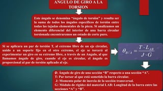 ANGULO DE GIRO A LA
TORSION
Si se aplicara un par de torsión T, al extremo libre de un eje circular,
unido a un soporte fijo en el otro extremo, el eje se torcerá al
experimentar un giro en su extremo libre, a través de un Angulo, al que
llamamos ángulo de giro, cuando el eje es circular, el ángulo es
proporcional al par de torsión aplicado al eje.
∅: Ángulo de giro de una sección “B” respecto a una sección “A”.
T: Par torsor al que está sometido la barra circular.
J: Momento polar de inercia de la sección transversal.
G: Módulo de rigidez del material LAB: Longitud de la barra entre las
secciones “A” y “B”.
Este ángulo se denomina “ángulo de torsión” y resulta ser
la suma de todos los ángulos específicos de torsión entre
todas las tajadas elementales de la pieza. Si analizamos un
elemento diferencial del interior de una barra circular
torsionada encontraremos un estado de corte puro.
 
