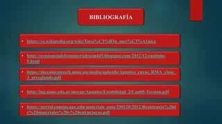 BIBLIOGRAFÍA
• https://es.wikipedia.org/wiki/Torsi%C3%B3n_mec%C3%A1nica
• http://resistenciadelosmaterialeseip445.blogspot.com/2012/12/capitulo-
5.html
• https://mecanicausach.mine.nu/media/uploads/Apuntes_curso_RMA_clase_
3_arreglando.pdf
• http://ing.unne.edu.ar/mecap/Apuntes/Estabilidad_2/Cap05-Torsion.pdf
• https://portal.camins.upc.edu/materials_guia/250120/2012/Resistencia%20d
e%20materiales%20y%20estructuras.pdf
 