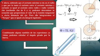 Y ahora, sabiendo que el cortante máximo se da en el radio
y que por lo tanto el cociente entre el cortante máximo y
cortante es igual al cociente entre radio y radio variable
rho (oscilando rho de 0 a c), podemos determinar la
ecuación que proporciona el valor de la tensión tangencial
a cierta distancia del eje. Para ello integraremos el
“Torque” que es igual a la integral siguiente:
Combinando alguna también de las expresiones ya
vistas, podemos calcular el ángulo girado por la
barra.
 
