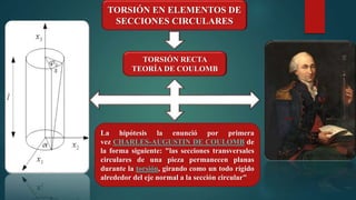 TORSIÓN EN ELEMENTOS DE
SECCIONES CIRCULARES
La hipótesis la enunció por primera
vez CHARLES-AUGUSTIN DE COULOMB de
la forma siguiente: "las secciones transversales
circulares de una pieza permanecen planas
durante la torsión, girando como un todo rígido
alrededor del eje normal a la sección circular"
TORSIÓN RECTA
TEORÍA DE COULOMB
 