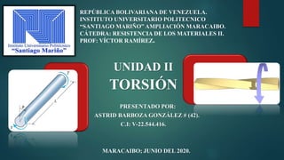 UNIDAD II
TORSIÓN
PRESENTADO POR:
ASTRID BARBOZA GONZÁLEZ # (42).
C.I: V-22.544.416.
MARACAIBO; JUNIO DEL 2020.
REPÚBLICA BOLIVARIANA DE VENEZUELA.
INSTITUTO UNIVERSITARIO POLITECNICO
“SANTIAGO MARIÑO” AMPLIACIÓN MARACAIBO.
CÁTEDRA: RESISTENCIA DE LOS MATERIALES II.
PROF: VÍCTOR RAMÍREZ.
 