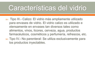  Tipo III.- Calizo: El vidrio más ampliamente utilizado
para envases de vidrio. El vidrio calizo es utilizado e
xtensamente en envases tan diversos tales como
alimentos, vinos, licores, cerveza, agua, productos
farmacéuticos, cosméticos y perfumería, refrescos, etc.
 Tipo IV.- No parenteral: Se utiliza exclusivamente para
los productos inyectables.
 