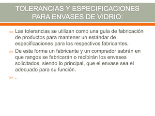  Las tolerancias se utilizan como una guía de fabricación
de productos para mantener un estándar de
especificaciones para los respectivos fabricantes.
 De esta forma un fabricante y un comprador sabrán en
que rangos se fabricarán o recibirán los envases
solicitados, siendo lo principal, que el envase sea el
adecuado para su función.
 .
 