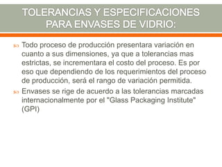  Todo proceso de producción presentara variación en
cuanto a sus dimensiones, ya que a tolerancias mas
estrictas, se incrementara el costo del proceso. Es por
eso que dependiendo de los requerimientos del proceso
de producción, será el rango de variación permitida.
 Envases se rige de acuerdo a las tolerancias marcadas
internacionalmente por el "Glass Packaging Institute"
(GPI)
 