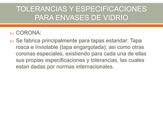  CORONA:
 Se fabrica principalmente para tapas estandar: Tapa
rosca e Inviolable (tapa engargolada); asi como otras
coronas especiales, existiendo para cada una de ellas
sus propias especificaciones y tolerancias, las cuales
estan dadas por normas internacionales.
 