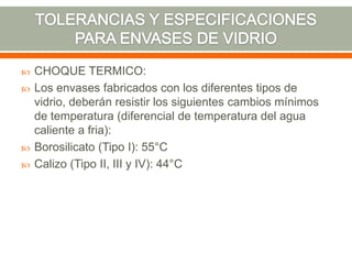  CHOQUE TERMICO:
 Los envases fabricados con los diferentes tipos de
vidrio, deberán resistir los siguientes cambios mínimos
de temperatura (diferencial de temperatura del agua
caliente a fria):
 Borosilicato (Tipo I): 55°C
 Calizo (Tipo II, III y IV): 44°C
 
