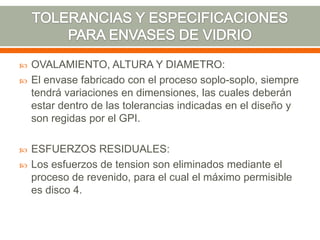  OVALAMIENTO, ALTURA Y DIAMETRO:
 El envase fabricado con el proceso soplo-soplo, siempre
tendrá variaciones en dimensiones, las cuales deberán
estar dentro de las tolerancias indicadas en el diseño y
son regidas por el GPI.
 ESFUERZOS RESIDUALES:
 Los esfuerzos de tension son eliminados mediante el
proceso de revenido, para el cual el máximo permisible
es disco 4.
 