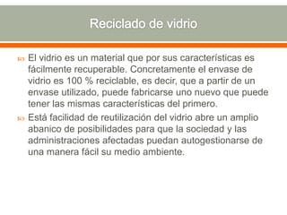  El vidrio es un material que por sus características es
fácilmente recuperable. Concretamente el envase de
vidrio es 100 % reciclable, es decir, que a partir de un
envase utilizado, puede fabricarse uno nuevo que puede
tener las mismas características del primero.
 Está facilidad de reutilización del vidrio abre un amplio
abanico de posibilidades para que la sociedad y las
administraciones afectadas puedan autogestionarse de
una manera fácil su medio ambiente.
 